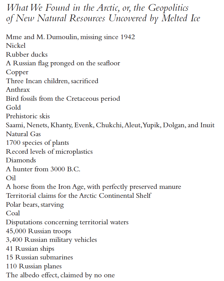 What We Found in the Arctic, or, the Geopolitics of New Natural Resources Uncovered by Melted Ice
Mme and M. Dumoulin, missing since 1942
Nickel
Rubber ducks
A Russian flag pronged on the seafloor
Copper
Three Incan children, sacrificed
Anthrax
Bird fossils from the Cretaceous period
Gold
Prehistoric skis
Saami, Nenets, Khanty, Evenk, Chukchi, Aleut, Yupik, Dolgan, and Inuit
Natural Gas
1700 species of plants
Record levels of microplastics
Diamonds
A hunter from 3000 B.C.
Oil
A horse from the Iron Age, with perfectly preserved manure
Territorial claims for the Arctic Continental Shelf
Polar bears, starving
Coal
Disputations concerning territorial waters
45,000 Russian troops
3,400 Russian military vehicles
41 Russian ships
15 Russian submarines
110 Russian planes
The albedo effect, claimed by no one
