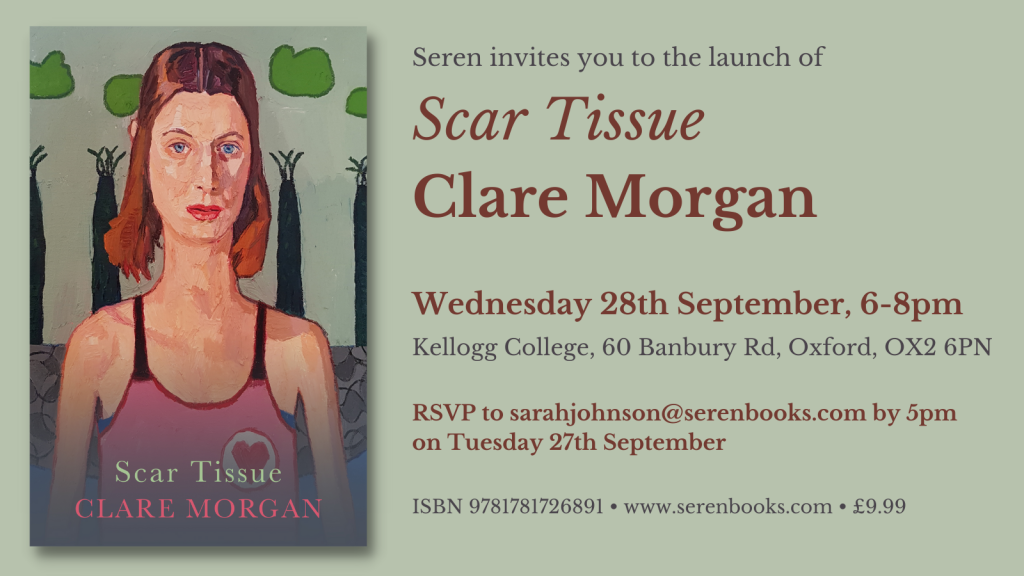 Seren invites you to the launch of Scar Tissue by Clare Morgan. Wednesday 28th September 6-8pm. Kellogg College, 60 Banbury Road, Oxford, OX2 6PN. RSVP to sarahjohnson@serenbooks.com by 5pm on Tuesday 27th September. ISBN 9781781726891. www.serenbooks.com. £9.99