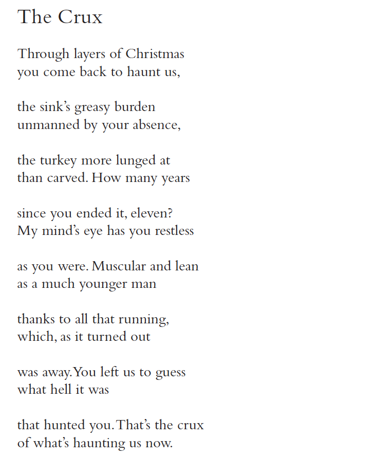 The Crux
Through layers of Christmas
you come back to haunt us,
the sink’s greasy burden
unmanned by your absence,
the turkey more lunged at
than carved. How many years
since you ended it, eleven?
My mind’s eye has you restless
as you were. Muscular and lean
as a much younger man
thanks to all that running,
which, as it turned out
was away. You left us to guess
what hell it was
that hunted you. That’s the crux
of what’s haunting us now.