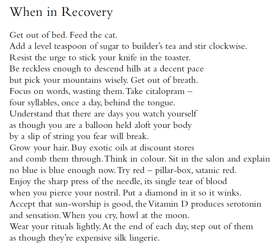 When in Recovery
Get out of bed. Feed the cat.
Add a level teaspoon of sugar to builder’s tea and stir clockwise.
Resist the urge to stick your knife in the toaster.
Be reckless enough to descend hills at a decent pace
but pick your mountains wisely. Get out of breath.
Focus on words, wasting them. Take citalopram –
four syllables, once a day, behind the tongue.
Understand that there are days you watch yourself
as though you are a balloon held aloft your body
by a slip of string you fear will break.
Grow your hair. Buy exotic oils at discount stores
and comb them through. Think in colour. Sit in the salon and explain
no blue is blue enough now. Try red – pillar-box, satanic red.
Enjoy the sharp press of the needle, its single tear of blood
when you pierce your nostril. Put a diamond in it so it winks.
Accept that sun-worship is good, the Vitamin D produces serotonin
and sensation. When you cry, howl at the moon.
Wear your rituals lightly. At the end of each day, step out of them
as though they’re expensive silk lingerie.